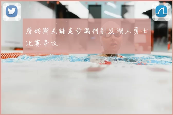 詹姆斯关键走步漏判引发湖人勇士比赛争议