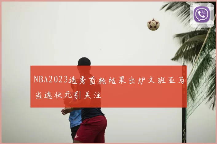 NBA2023选秀首轮结果出炉文班亚马当选状元引关注