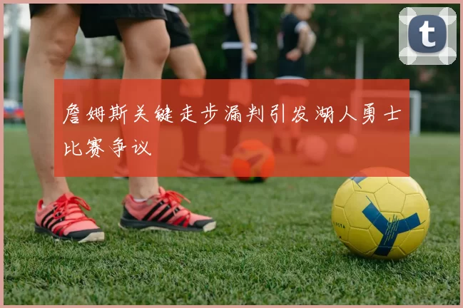 詹姆斯关键走步漏判引发湖人勇士比赛争议