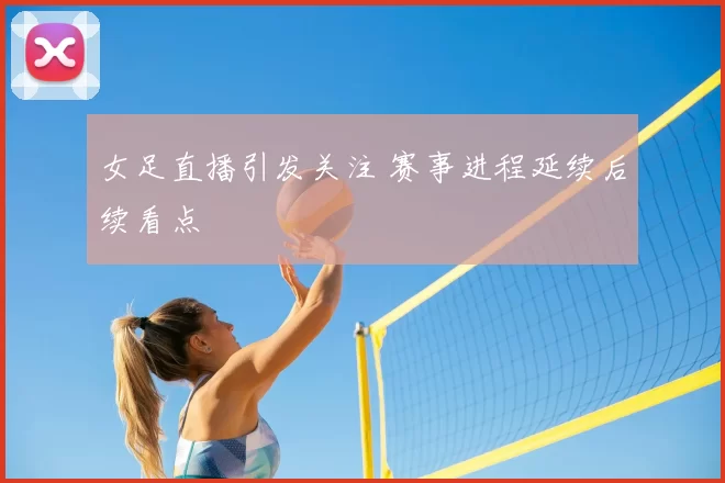 女足直播引发关注 赛事进程延续后续看点