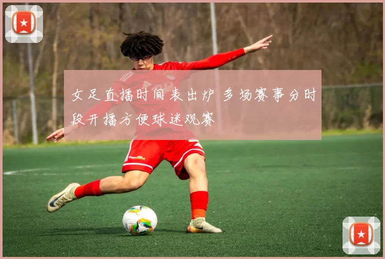 女足直播时间表出炉 多场赛事分时段开播方便球迷观赛
