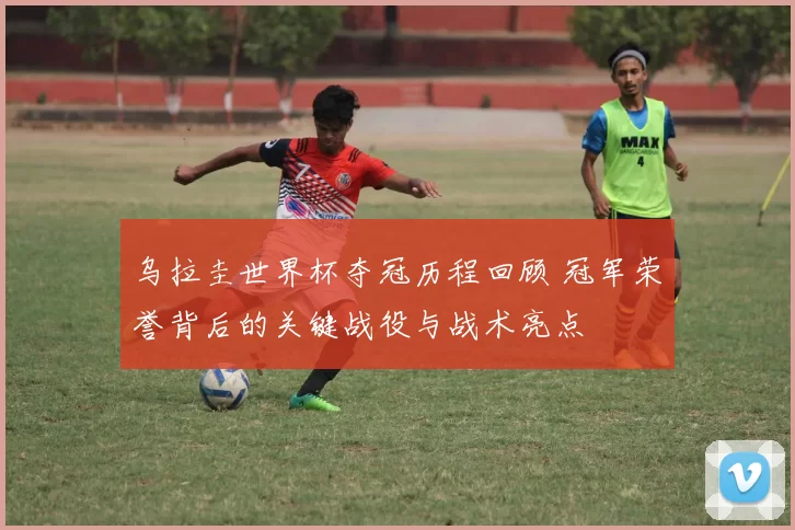 乌拉圭世界杯夺冠历程回顾 冠军荣誉背后的关键战役与战术亮点