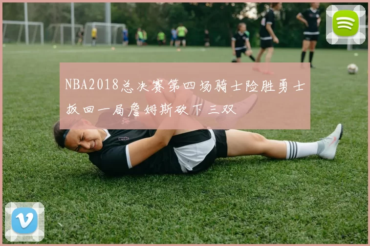 NBA2018总决赛第四场骑士险胜勇士扳回一局詹姆斯砍下三双