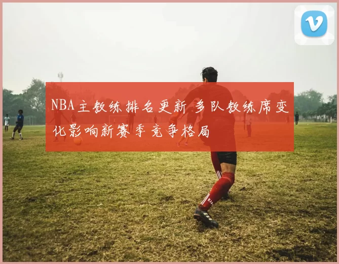 NBA主教练排名更新 多队教练席变化影响新赛季竞争格局