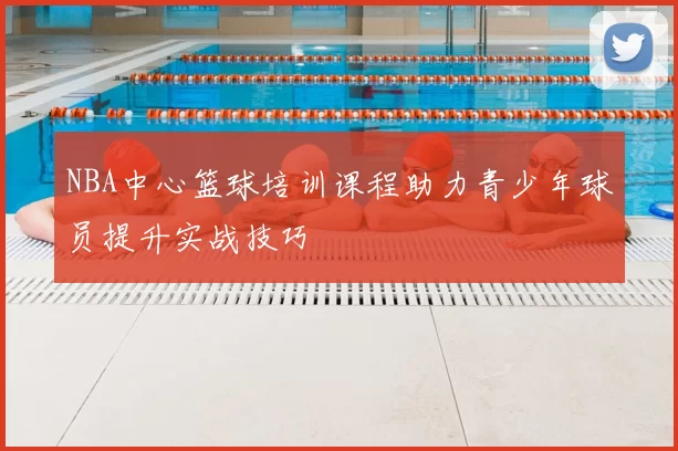 NBA中心篮球培训课程助力青少年球员提升实战技巧
