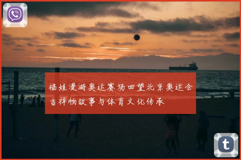 福娃漫游奥运赛场回望北京奥运会吉祥物故事与体育文化传承
