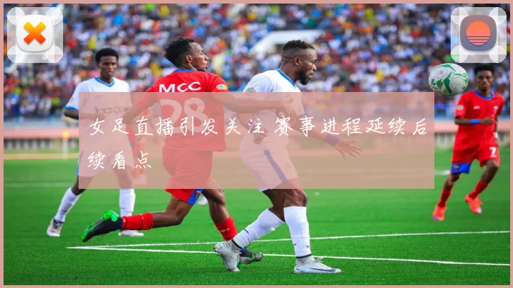 女足直播引发关注 赛事进程延续后续看点