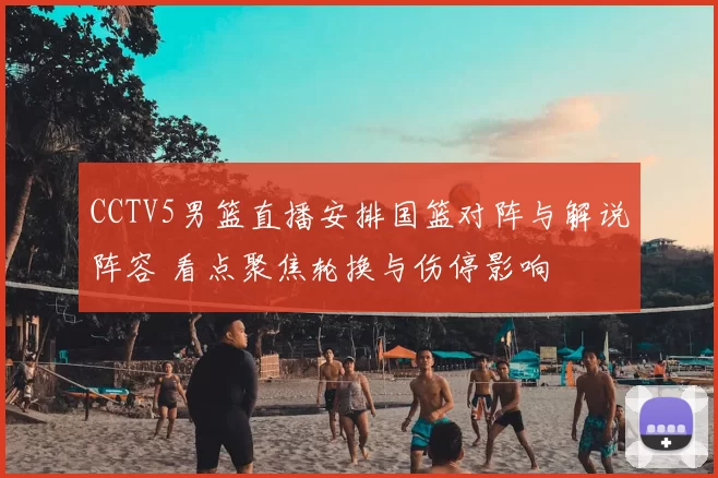 CCTV5男篮直播安排国篮对阵与解说阵容 看点聚焦轮换与伤停影响