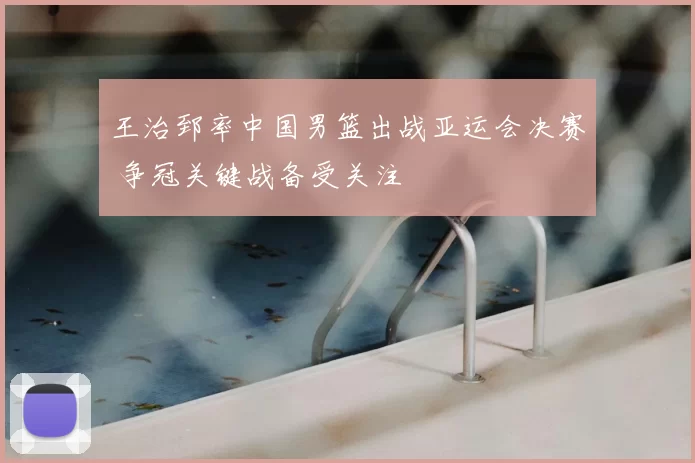 王治郅率中国男篮出战亚运会决赛 争冠关键战备受关注