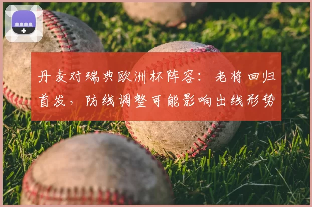 丹麦对瑞典欧洲杯阵容:老将回归首发,防线调整可能影响出线形势