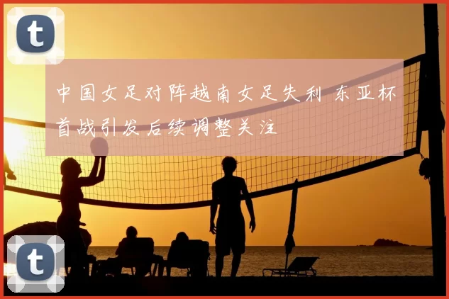 中国女足对阵越南女足失利 东亚杯首战引发后续调整关注