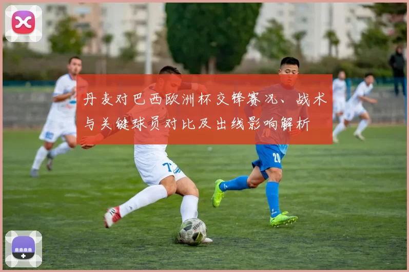 丹麦对巴西欧洲杯交锋赛况、战术与关键球员对比及出线影响解析