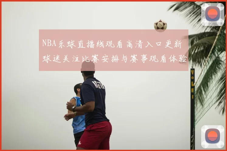 NBA乐球直播线观看高清入口更新 球迷关注比赛安排与赛事观看体验