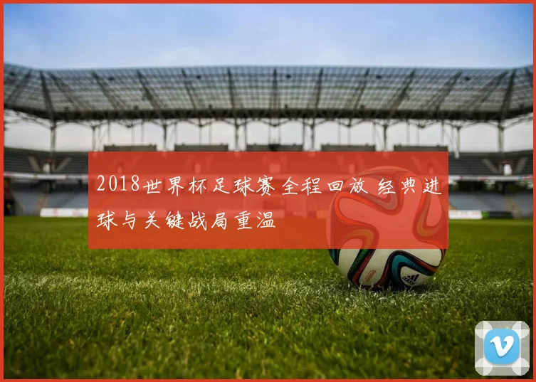 2018世界杯足球赛全程回放 经典进球与关键战局重温