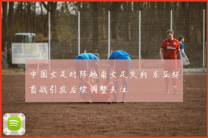 中国女足对阵越南女足失利 东亚杯首战引发后续调整关注