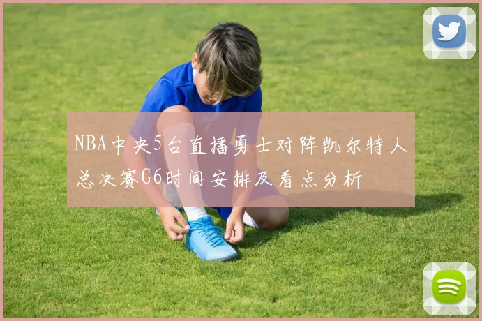 NBA中央5台直播勇士对阵凯尔特人总决赛G6时间安排及看点分析