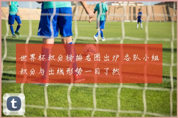 世界杯积分榜排名图出炉 各队小组积分与出线形势一目了然