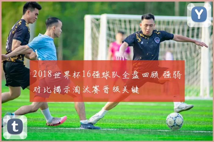 2018世界杯16强球队全盘回顾 强弱对比揭示淘汰赛晋级关键