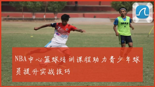 NBA中心篮球培训课程助力青少年球员提升实战技巧