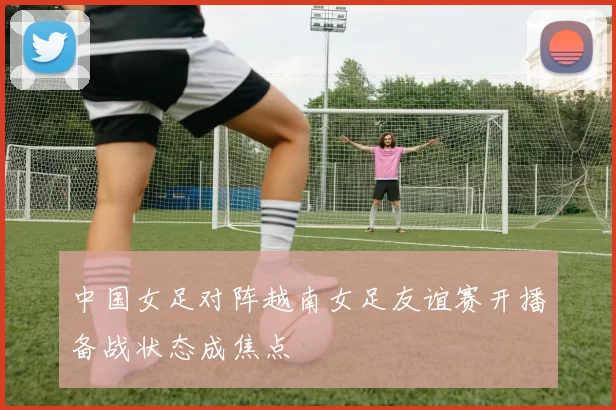 中国女足对阵越南女足友谊赛开播备战状态成焦点