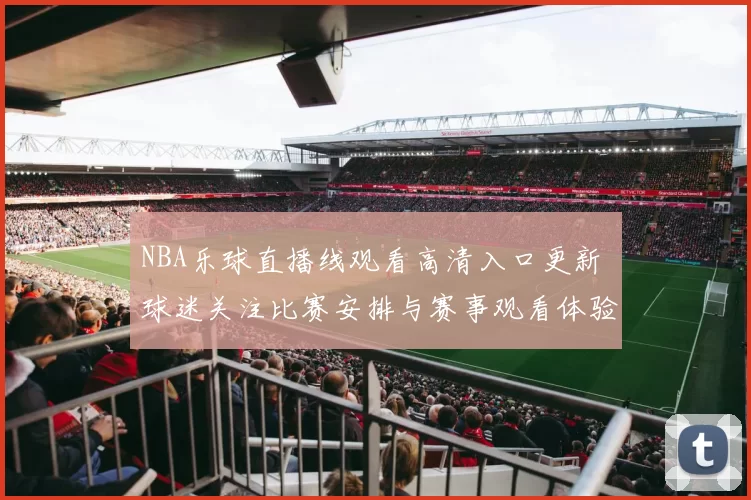 NBA乐球直播线观看高清入口更新 球迷关注比赛安排与赛事观看体验