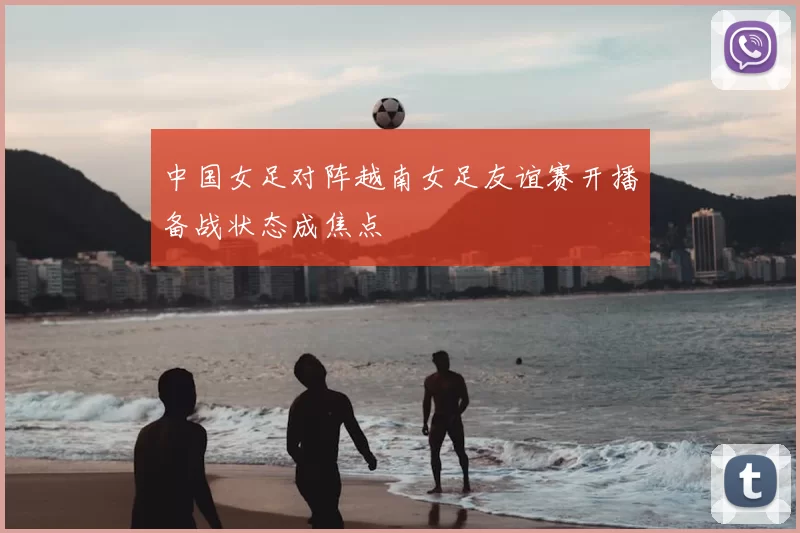 中国女足对阵越南女足友谊赛开播备战状态成焦点