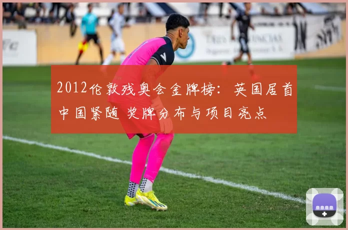 2012伦敦残奥会金牌榜:英国居首中国紧随 奖牌分布与项目亮点