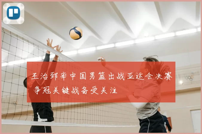 王治郅率中国男篮出战亚运会决赛 争冠关键战备受关注