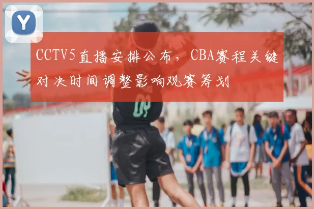 CCTV5直播安排公布，CBA赛程关键对决时间调整影响观赛筹划
