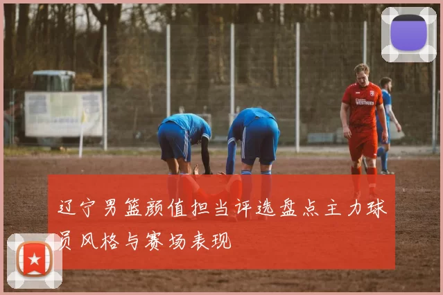 辽宁男篮颜值担当评选盘点主力球员风格与赛场表现