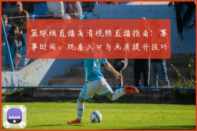 篮球线直播高清视频直播指南：赛事时间、观看入口与画质提升技巧
