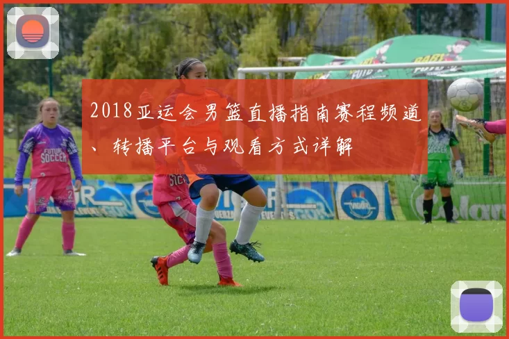 2018亚运会男篮直播指南赛程频道、转播平台与观看方式详解