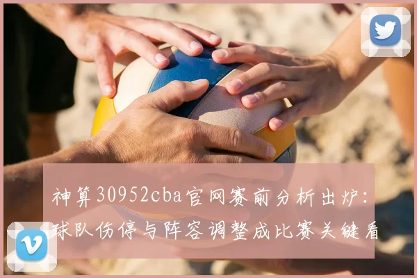 神算30952cba官网赛前分析出炉：球队伤停与阵容调整成比赛关键看点
