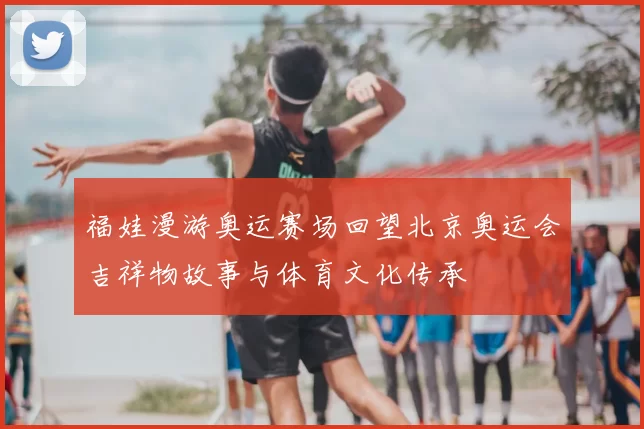 福娃漫游奥运赛场回望北京奥运会吉祥物故事与体育文化传承