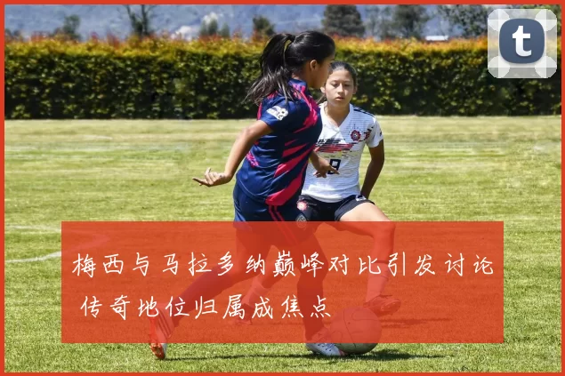 梅西与马拉多纳巅峰对比引发讨论 传奇地位归属成焦点
