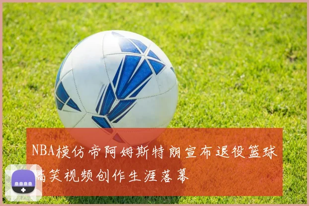 NBA模仿帝阿姆斯特朗宣布退役篮球搞笑视频创作生涯落幕