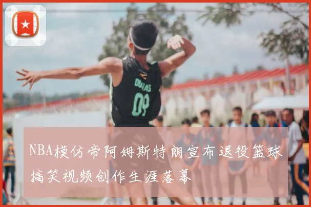 NBA模仿帝阿姆斯特朗宣布退役篮球搞笑视频创作生涯落幕