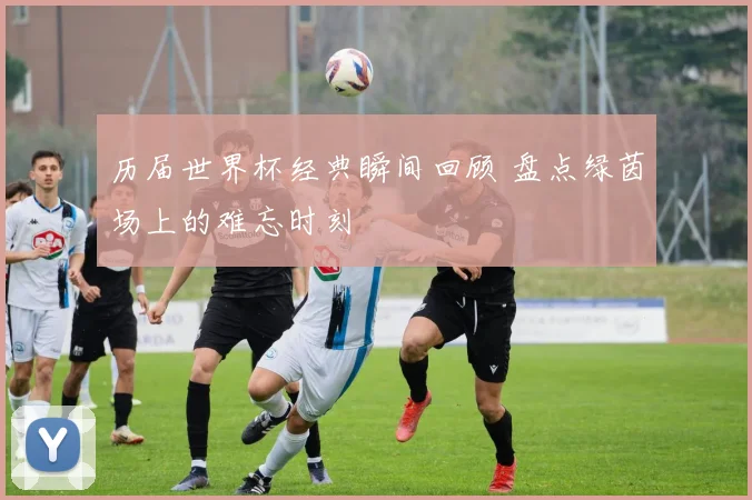 历届世界杯经典瞬间回顾 盘点绿茵场上的难忘时刻